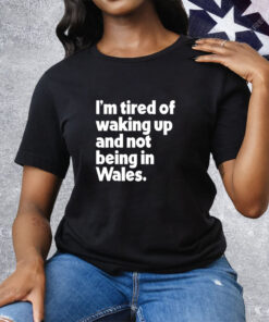 I’m tired of waking up and not being in Wales Tee Shirt