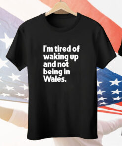 I’m tired of waking up and not being in Wales Tee Shirt