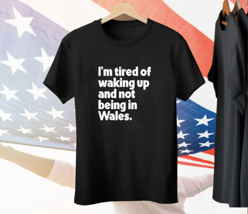 I’m tired of waking up and not being in Wales Tee Shirt