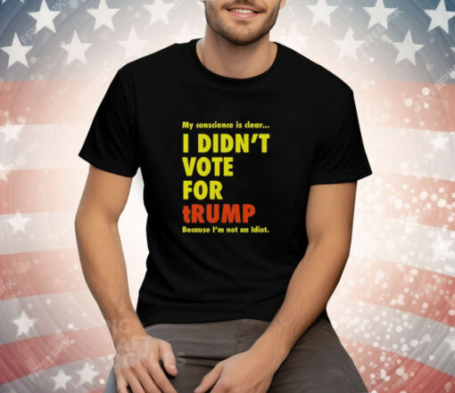 My Conscience Is Clear I Didn’t Vote For Trump Because I’m Not An Idiot Tee Shirt