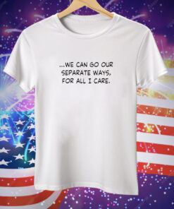 We Can Go Our Separate Ways for All I Care Tee Shirt