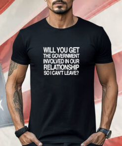 Will You Get The Government Involved In Our Relationship So I Can’t Leave Shirt