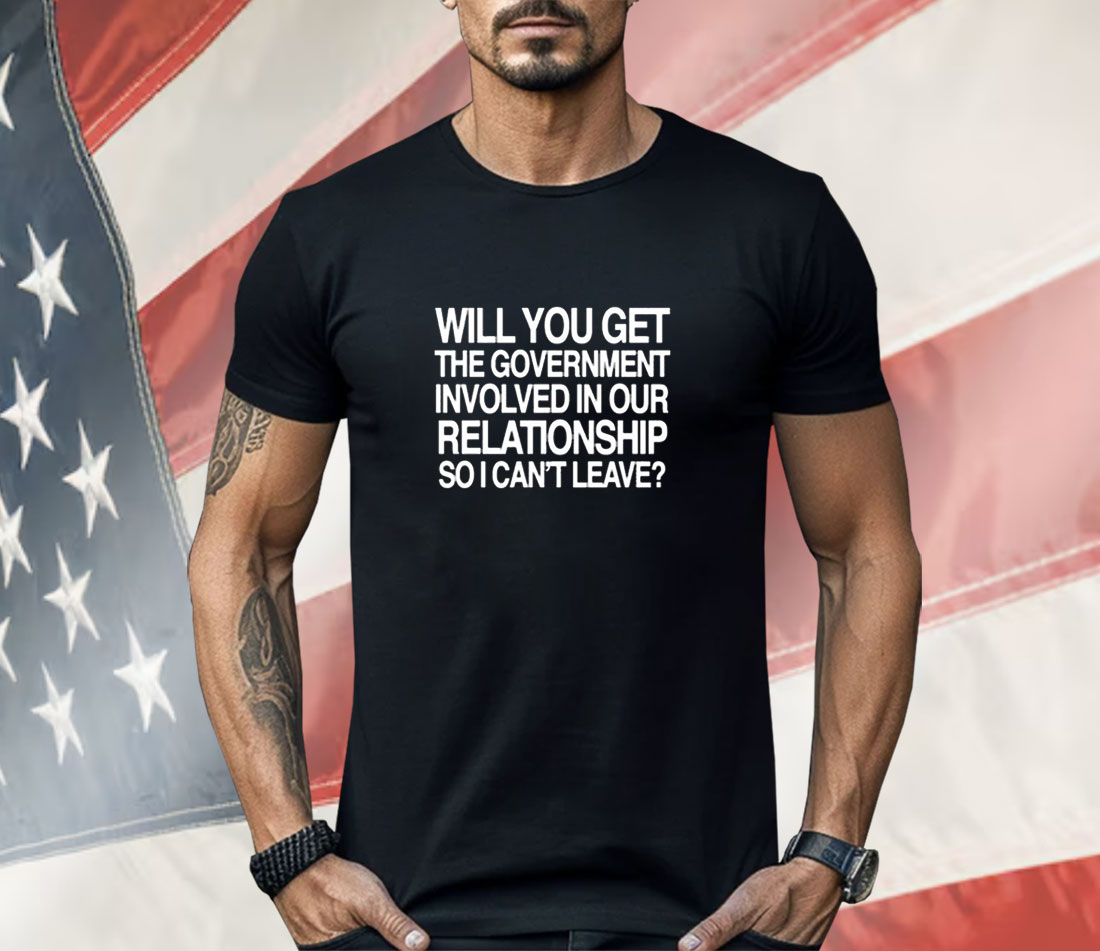 Will You Get The Government Involved In Our Relationship So I Can’t Leave Shirt