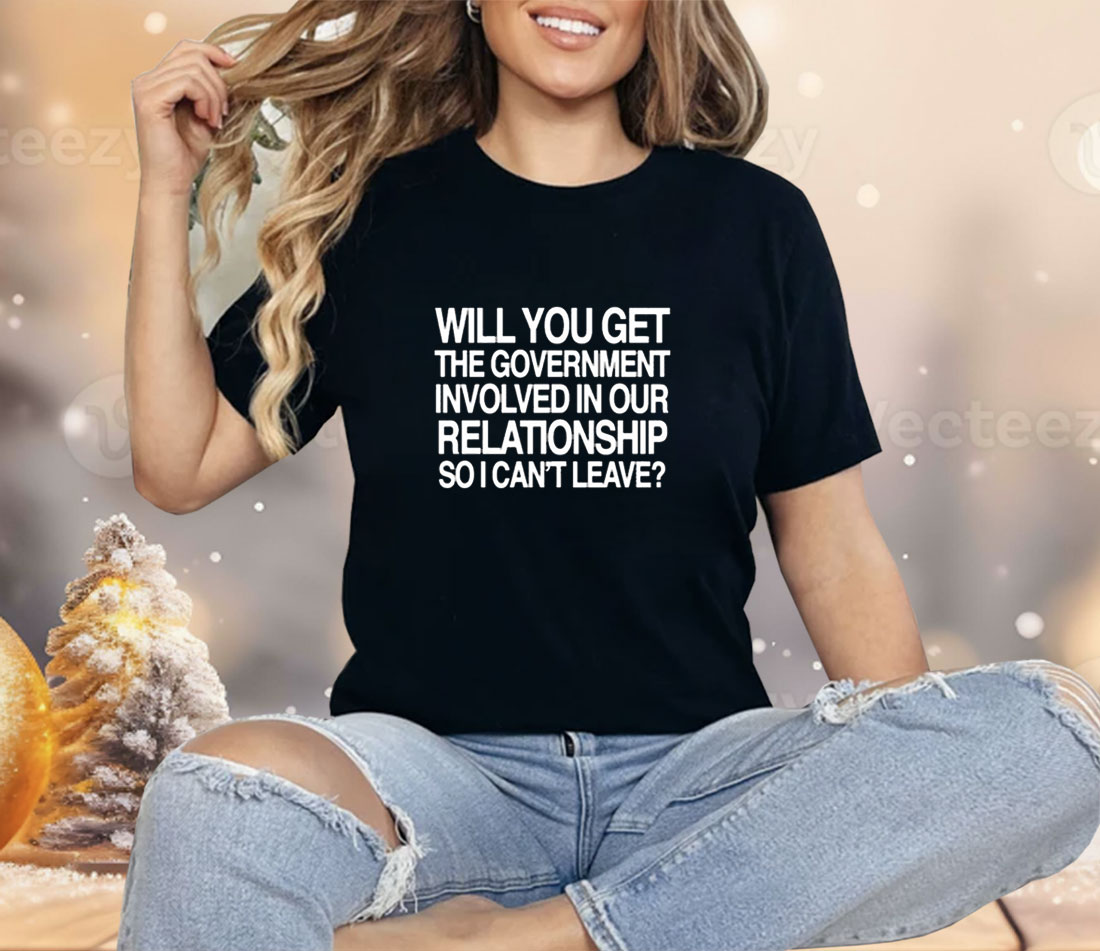 Will You Get The Government Involved In Our Relationship So I Can’t Leave Shirt