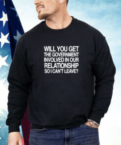 Will You Get The Government Involved In Our Relationship So I Can't Leave Shirt