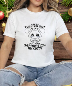 You're Pulling Out But I Have Separation Anxiety Tee Shirt